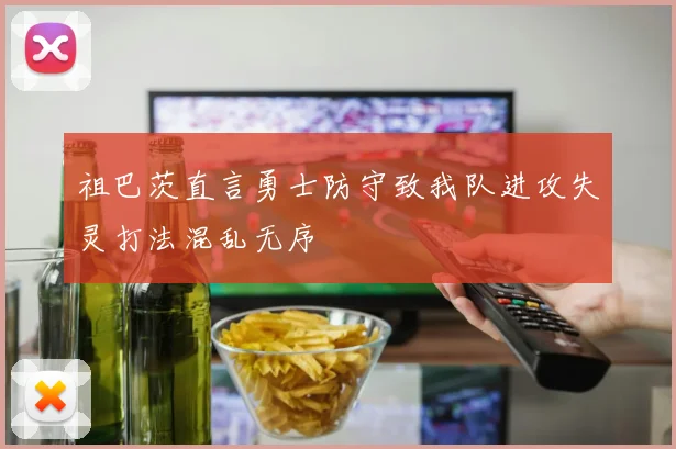 祖巴茨直言勇士防守致我队进攻失灵打法混乱无序