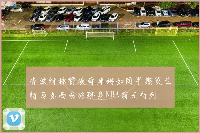 香波特称赞埃奇库姆如同早期莫兰特马克西或将跻身NBA前五行列