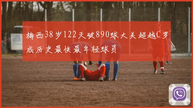 梅西38岁122天破890球大关超越C罗成历史最快最年轻球员