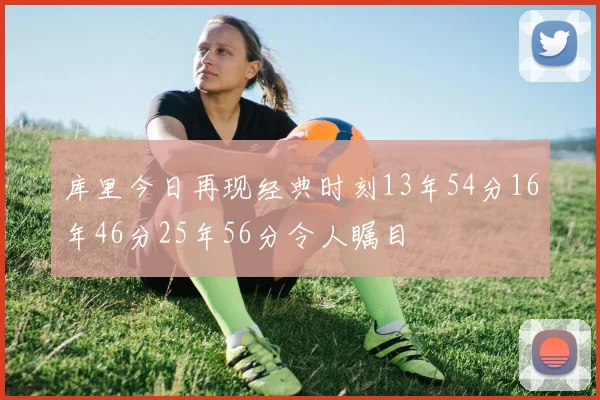 库里今日再现经典时刻13年54分16年46分25年56分令人瞩目