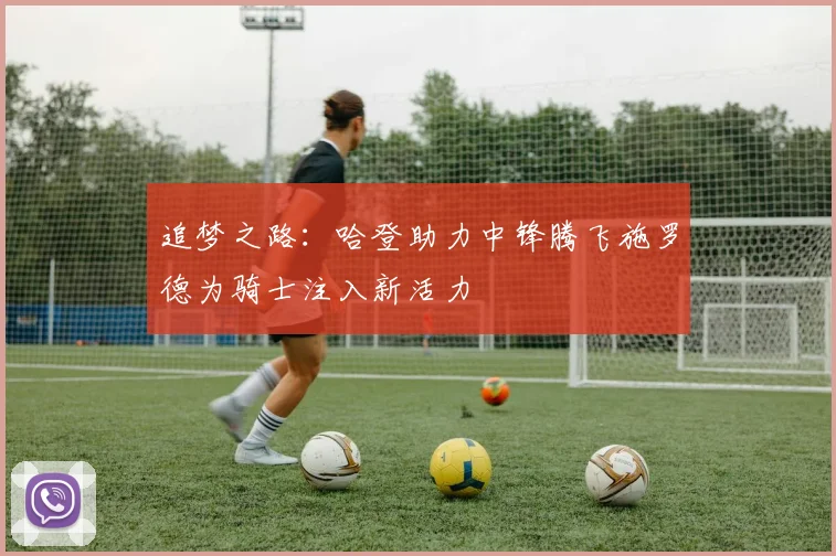 追梦之路：哈登助力中锋腾飞施罗德为骑士注入新活力