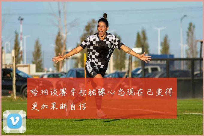 哈珀谈赛季初犹豫心态现在已变得更加果断自信