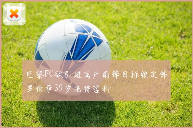 巴黎FC欲引进高产前锋目标锁定佛罗伦萨39岁老将哲科