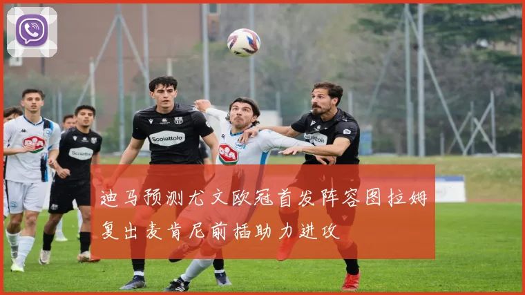 迪马预测尤文欧冠首发阵容图拉姆复出麦肯尼前插助力进攻