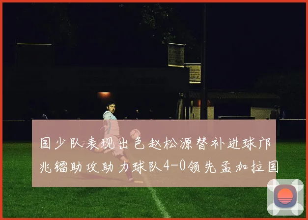 国少队表现出色赵松源替补进球邝兆镭助攻助力球队4-0领先孟加拉国