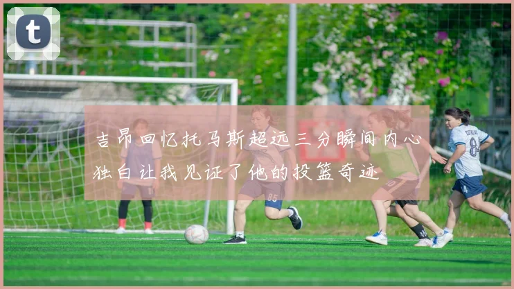 吉昂回忆托马斯超远三分瞬间内心独白让我见证了他的投篮奇迹