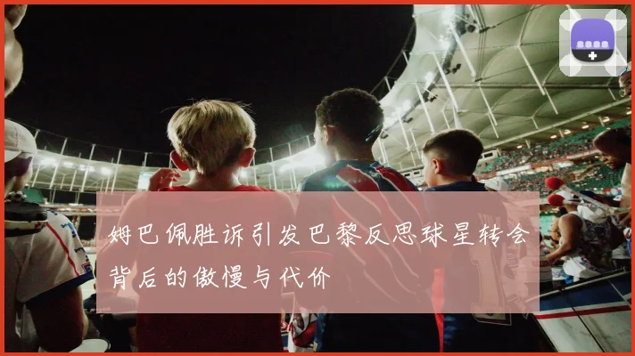 姆巴佩胜诉引发巴黎反思球星转会背后的傲慢与代价