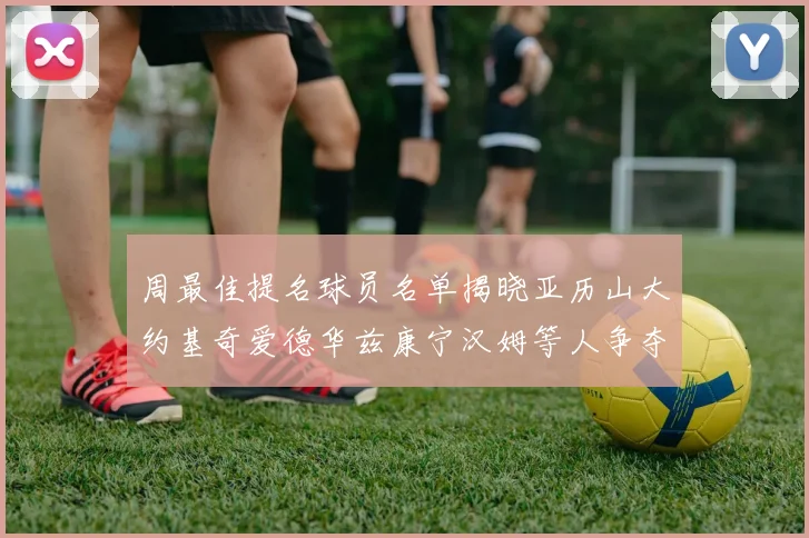 周最佳提名球员名单揭晓亚历山大约基奇爱德华兹康宁汉姆等人争夺荣誉