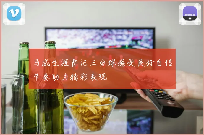 马威生涯首记三分球感受良好自信节奏助力精彩表现