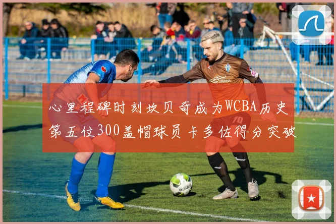 心里程碑时刻坎贝奇成为WCBA历史第五位300盖帽球员卡多佐得分突破1000大关