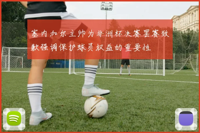 塞内加尔主帅为非洲杯决赛罢赛致歉强调保护球员权益的重要性