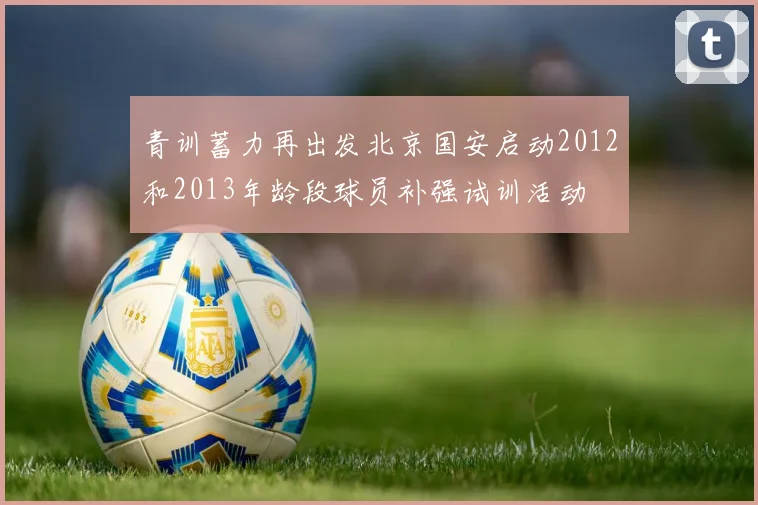 青训蓄力再出发北京国安启动2012和2013年龄段球员补强试训活动