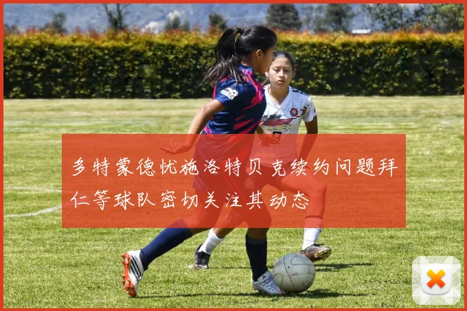 多特蒙德忧施洛特贝克续约问题拜仁等球队密切关注其动态