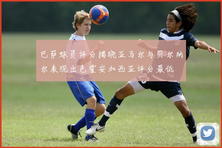 巴萨球员评分揭晓亚马尔与贝尔纳尔表现出色霍安加西亚评分最低