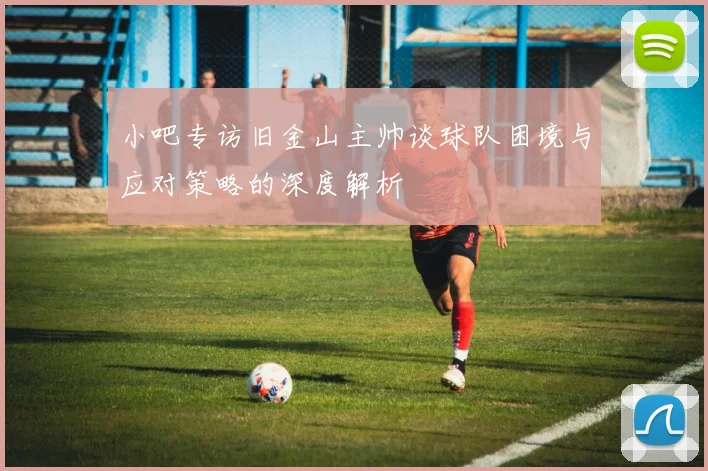 小吧专访旧金山主帅谈球队困境与应对策略的深度解析