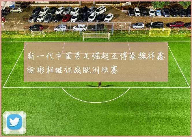 新一代中国男足崛起王博豪魏祥鑫徐彬相继征战欧洲联赛