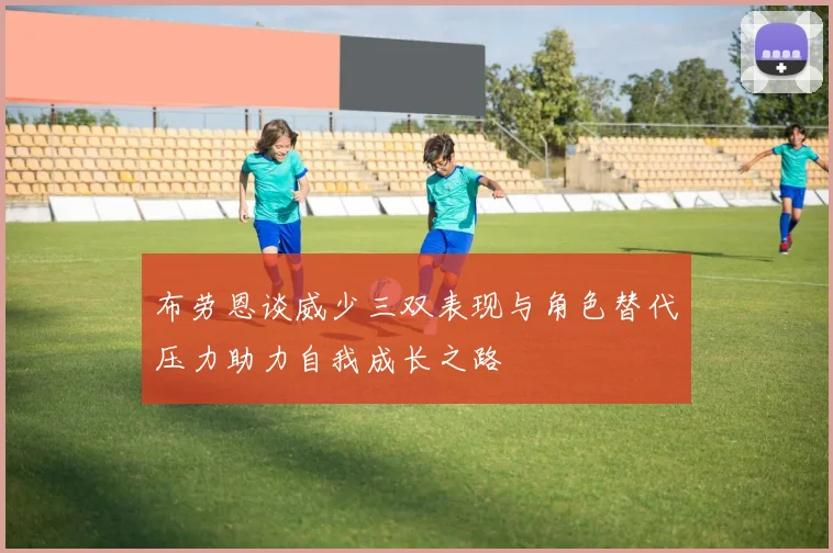 布劳恩谈威少三双表现与角色替代压力助力自我成长之路