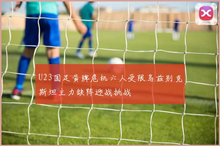 U23国足黄牌危机六人受限乌兹别克斯坦主力缺阵迎战挑战