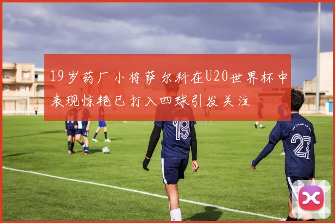 19岁药厂小将萨尔科在U20世界杯中表现惊艳已打入四球引发关注