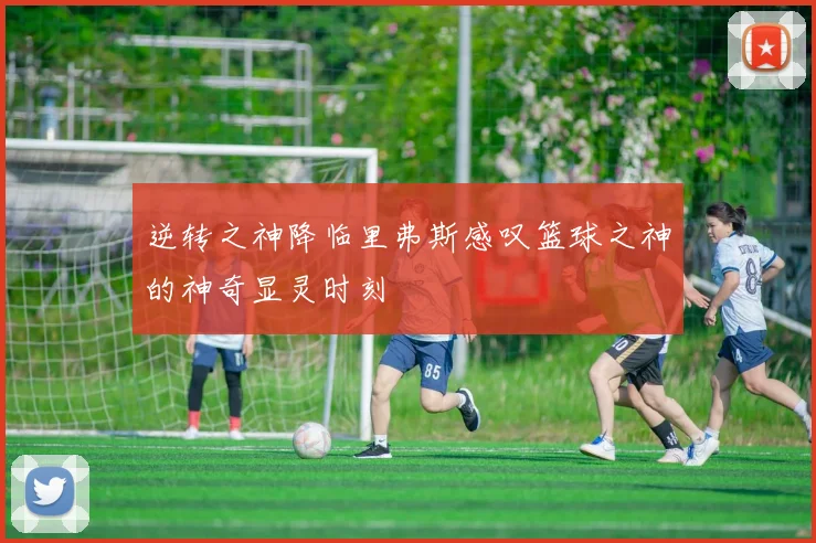 逆转之神降临里弗斯感叹篮球之神的神奇显灵时刻