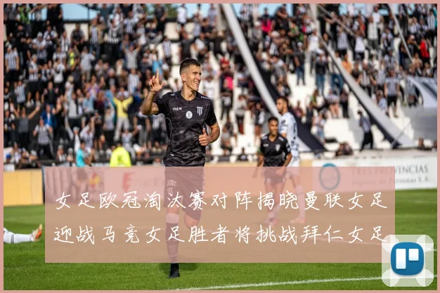 女足欧冠淘汰赛对阵揭晓曼联女足迎战马竞女足胜者将挑战拜仁女足