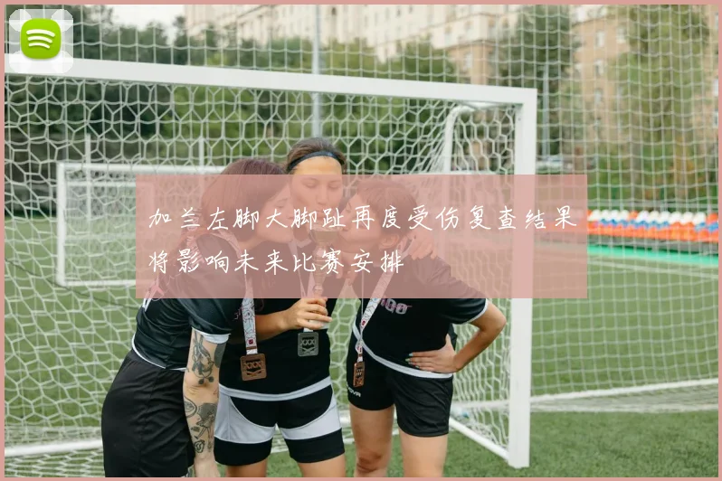 加兰左脚大脚趾再度受伤复查结果将影响未来比赛安排