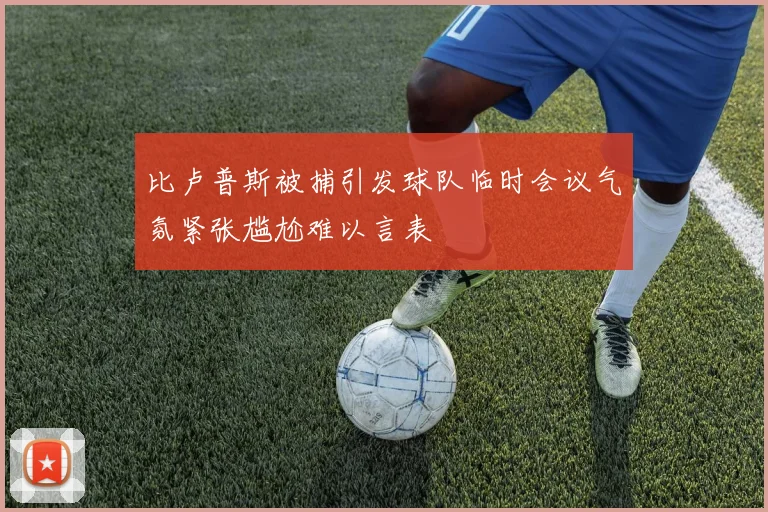 比卢普斯被捕引发球队临时会议气氛紧张尴尬难以言表