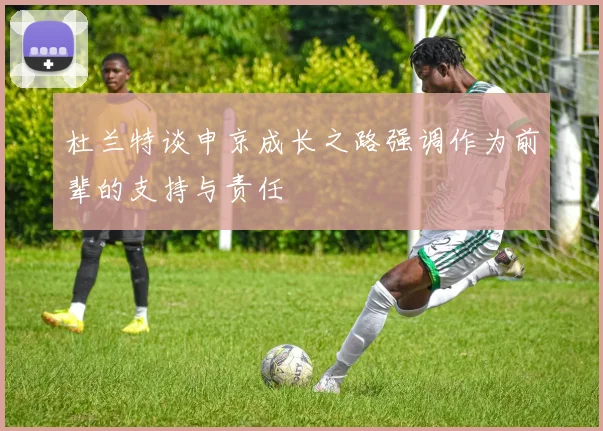 杜兰特谈申京成长之路强调作为前辈的支持与责任