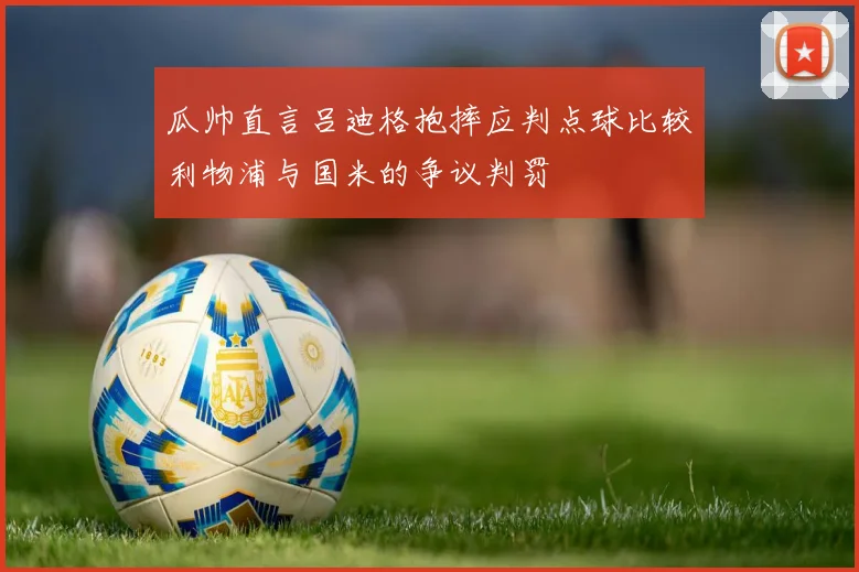 瓜帅直言吕迪格抱摔应判点球比较利物浦与国米的争议判罚