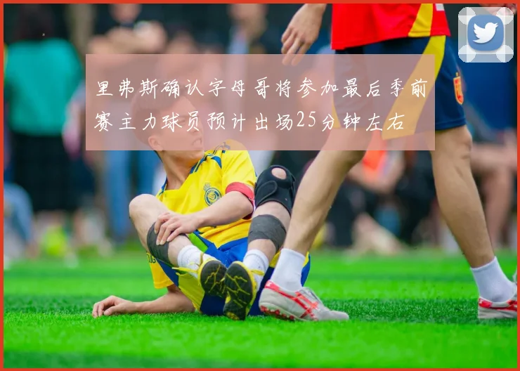 里弗斯确认字母哥将参加最后季前赛主力球员预计出场25分钟左右